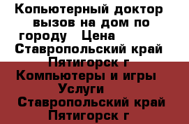 Копьютерный доктор, вызов на дом по городу › Цена ­ 1 000 - Ставропольский край, Пятигорск г. Компьютеры и игры » Услуги   . Ставропольский край,Пятигорск г.